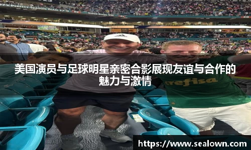 美国演员与足球明星亲密合影展现友谊与合作的魅力与激情